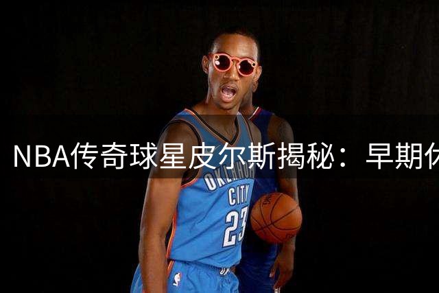 NBA传奇球星皮尔斯揭秘：早期休赛期每周仅休息一天